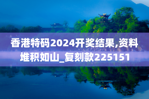 香港特码2024开奖结果,资料堆积如山_复刻款225151