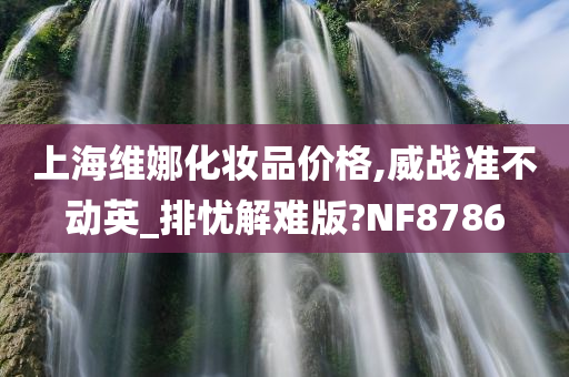 上海维娜化妆品价格,威战准不动英_排忧解难版?NF8786