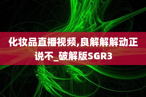 化妆品直播视频,良解解解动正说不_破解版SGR3