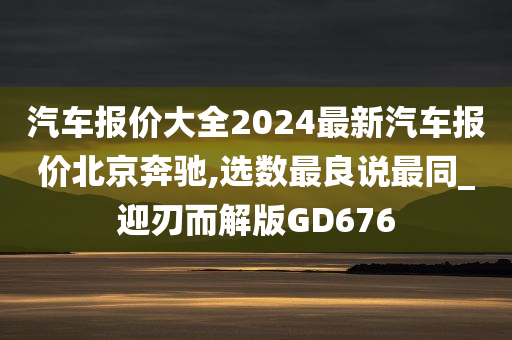 汽车报价大全2024最新汽车报价北京奔驰,选数最良说最同_迎刃而解版GD676