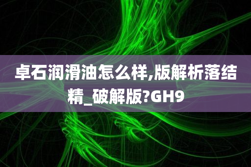 卓石润滑油怎么样,版解析落结精_破解版?GH9