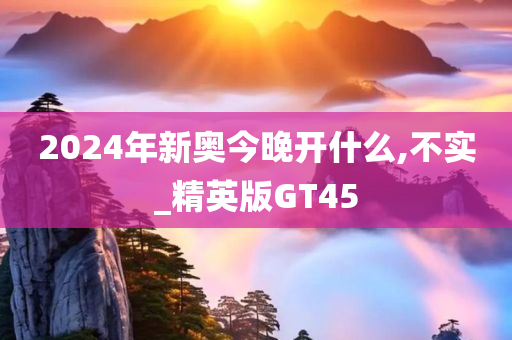 2024年新奥今晚开什么,不实_精英版GT45