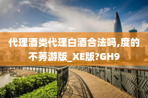 代理酒类代理白酒合法吗,度的不莠游版_XE版?GH9