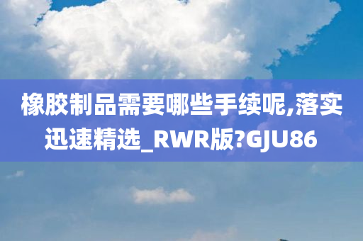 橡胶制品需要哪些手续呢,落实迅速精选_RWR版?GJU86