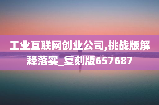 工业互联网创业公司,挑战版解释落实_复刻版657687