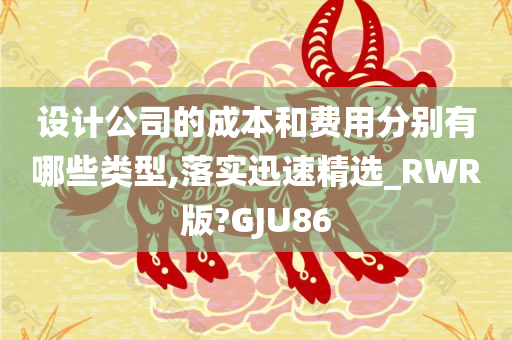 设计公司的成本和费用分别有哪些类型,落实迅速精选_RWR版?GJU86