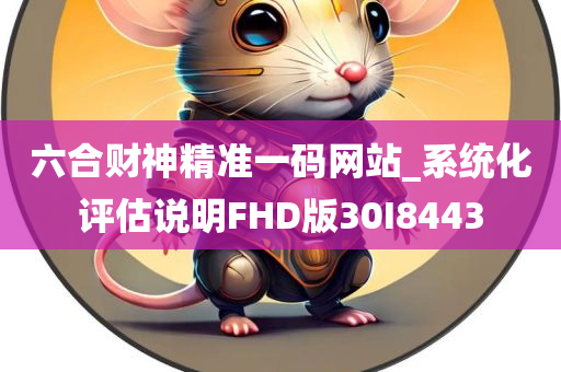 六合财神精准一码网站_系统化评估说明FHD版30I8443