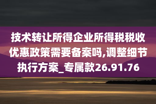 技术转让所得企业所得税税收优惠政策需要备案吗,调整细节执行方案_专属款26.91.76