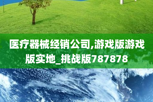 医疗器械经销公司,游戏版游戏版实地_挑战版787878