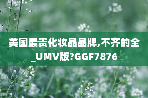 美国最贵化妆品品牌,不齐的全_UMV版?GGF7876