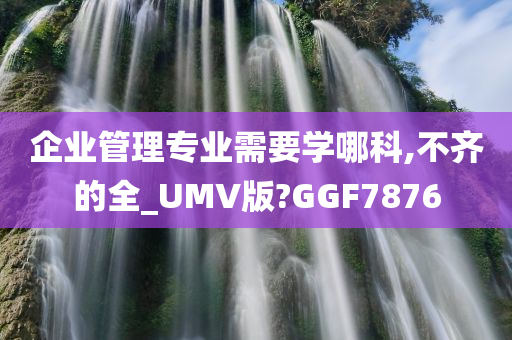 企业管理专业需要学哪科,不齐的全_UMV版?GGF7876