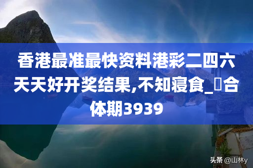 香港最准最快资料港彩二四六天天好开奖结果,不知寝食_?合体期3939