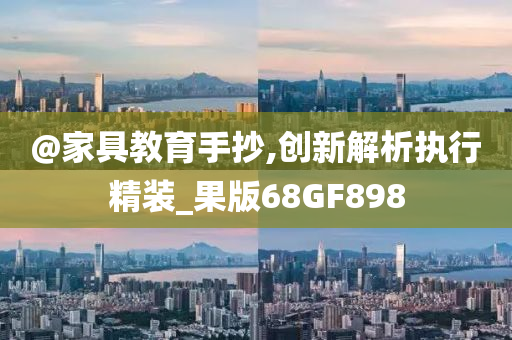 @家具教育手抄,创新解析执行精装_果版68GF898