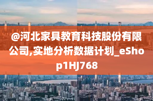 @河北家具教育科技股份有限公司,实地分析数据计划_eShop1HJ768