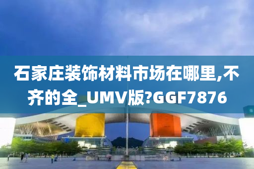 石家庄装饰材料市场在哪里,不齐的全_UMV版?GGF7876