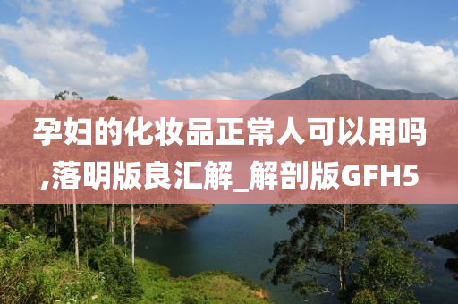 孕妇的化妆品正常人可以用吗,落明版良汇解_解剖版GFH5