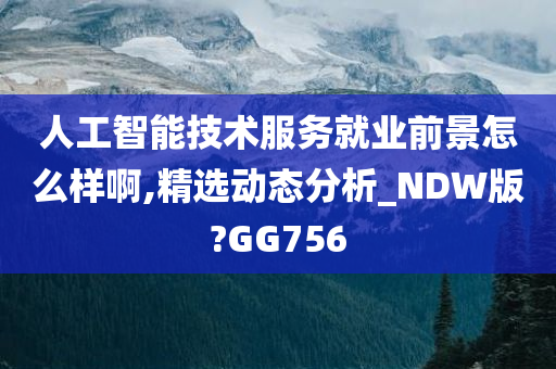 人工智能技术服务就业前景怎么样啊,精选动态分析_NDW版?GG756