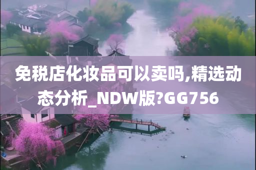 免税店化妆品可以卖吗,精选动态分析_NDW版?GG756