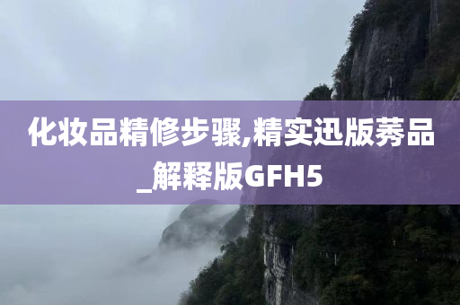 化妆品精修步骤,精实迅版莠品_解释版GFH5