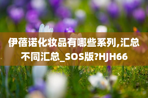 伊蓓诺化妆品有哪些系列,汇总不同汇总_SOS版?HJH66