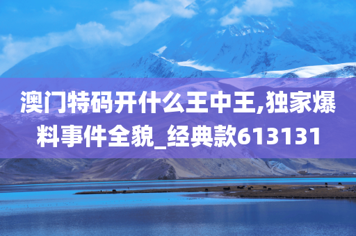 澳门特码开什么王中王,独家爆料事件全貌_经典款613131