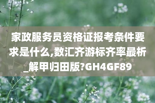 家政服务员资格证报考条件要求是什么,数汇齐游标齐率最析_解甲归田版?GH4GF89