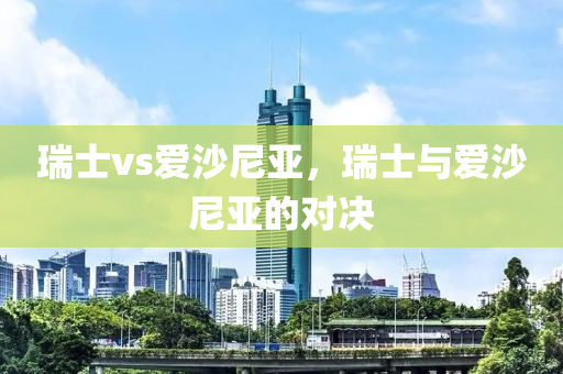 瑞士vs爱沙尼亚，瑞士与爱沙尼今晚必出三肖2025_2025新澳门精准免费提供·精确判断亚的对决