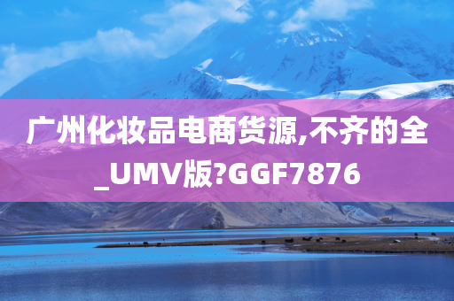 广州化妆品电商货源,不齐的全_UMV版?GGF7876