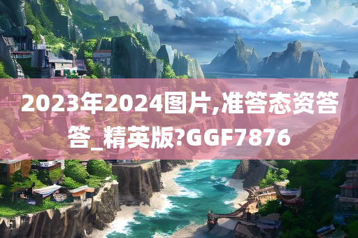 2023年2024图片,准答态资答答_精英版?GGF7876