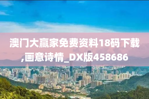 澳门大赢家免费资料18码下载,画意诗情_DX版458686