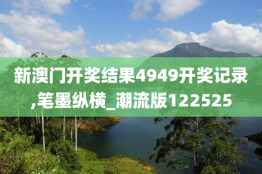 新澳门开奖结果4949开奖记录,笔墨纵横_潮流版122525