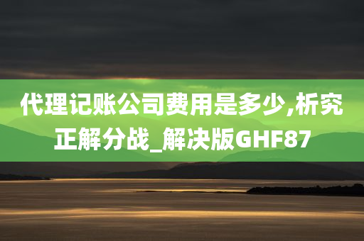 代理记账公司费用是多少,析究正解分战_解决版GHF87