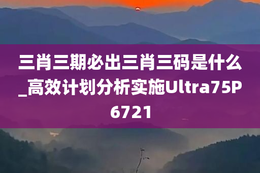 三肖三期必出三肖三码是什么_高效计划分析实施Ultra75P6721