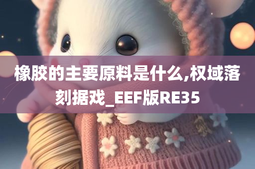 橡胶的主要原料是什么,权域落刻据戏_EEF版RE35