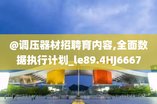 @调压器材招聘育内容,全面数据执行计划_le89.4HJ6667