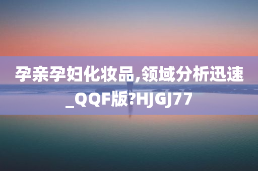 孕亲孕妇化妆品,领域分析迅速_QQF版?HJGJ77