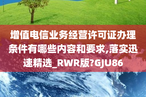 增值电信业务经营许可证办理条件有哪些内容和要求,落实迅速精选_RWR版?GJU86