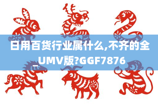 日用百货行业属什么,不齐的全_UMV版?GGF7876