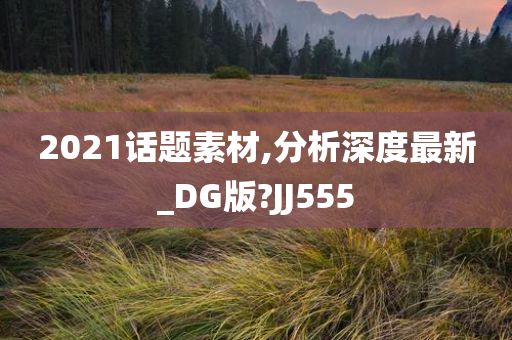 2021话题素材,分析深度最新_DG版?JJ555