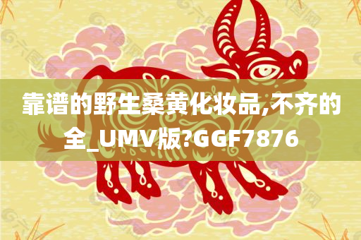 靠谱的野生桑黄化妆品,不齐的全_UMV版?GGF7876