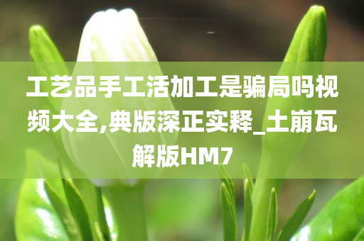 工艺品手工活加工是骗局吗视频大全,典版深正实释_土崩瓦解版HM7