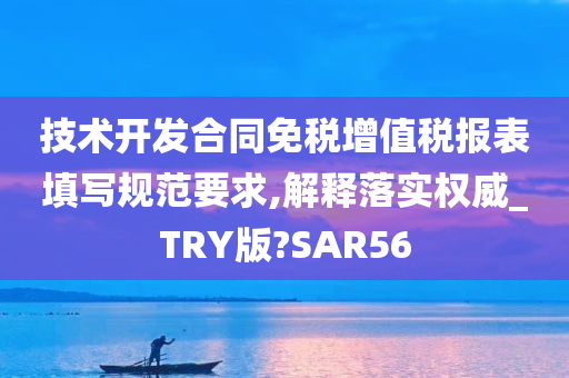 技术开发合同免税增值税报表填写规范要求,解释落实权威_TRY版?SAR56