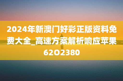 2024年新澳门好彩正版资料免费大全_高速方案解析响应苹果62O2380