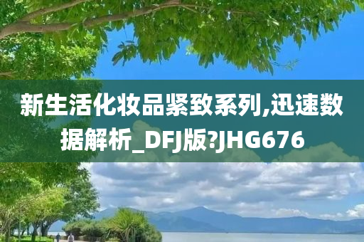 新生活化妆品紧致系列,迅速数据解析_DFJ版?JHG676