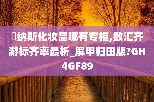 媞纳斯化妆品哪有专柜,数汇齐游标齐率最析_解甲归田版?GH4GF89