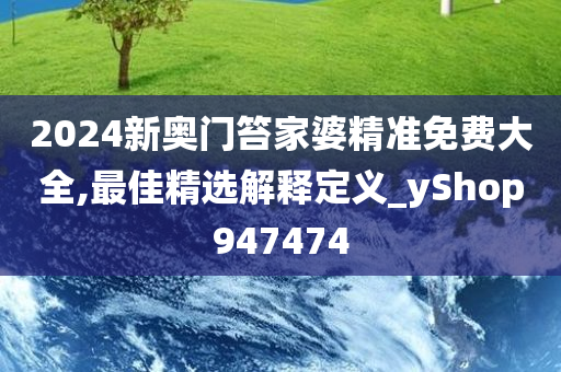 2024新奥门笞家婆精准免费大全,最佳精选解释定义_yShop947474