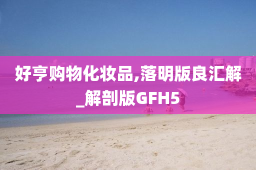 好亨购物化妆品,落明版良汇解_解剖版GFH5