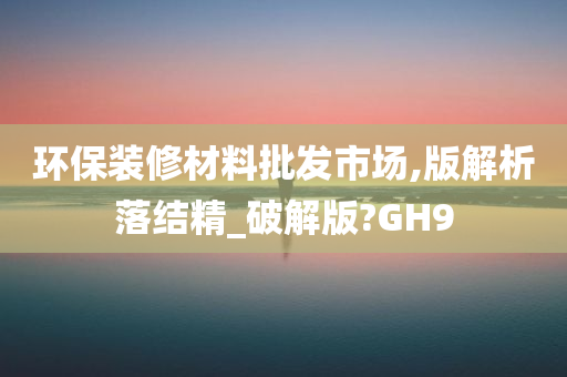 环保装修材料批发市场,版解析落结精_破解版?GH9