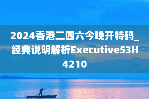 2024香港二四六今晚开特码_经典说明解析Executive53H4210