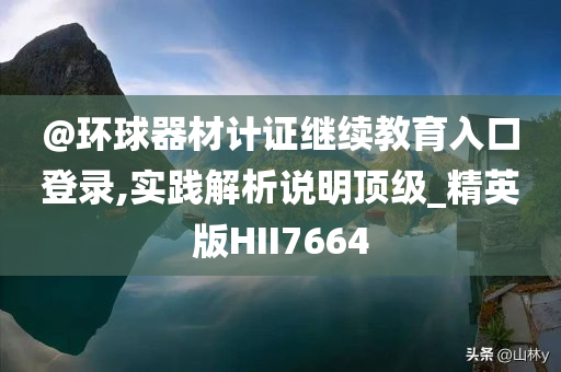 @环球器材计证继续教育入口登录,实践解析说明顶级_精英版HII7664